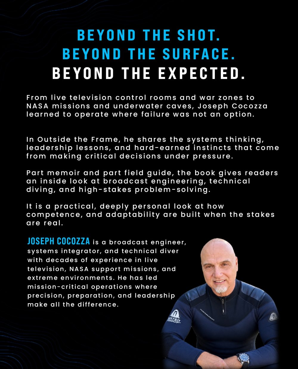 Back cover of Outside the Frame. From live television control rooms and war zones to NASA missions and underwater caves, Joseph Cocozza learned to operate where failure was not an option. Part memoir and part field guide, the book gives readers an inside look at broadcast engineering, technical diving, and high-stakes problem-solving.